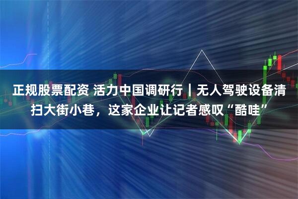 正规股票配资 活力中国调研行｜无人驾驶设备清扫大街小巷，这家企业让记者感叹“酷哇”