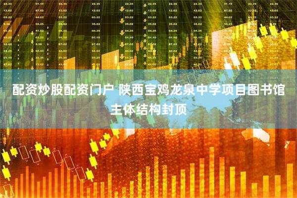 配资炒股配资门户 陕西宝鸡龙泉中学项目图书馆主体结构封顶