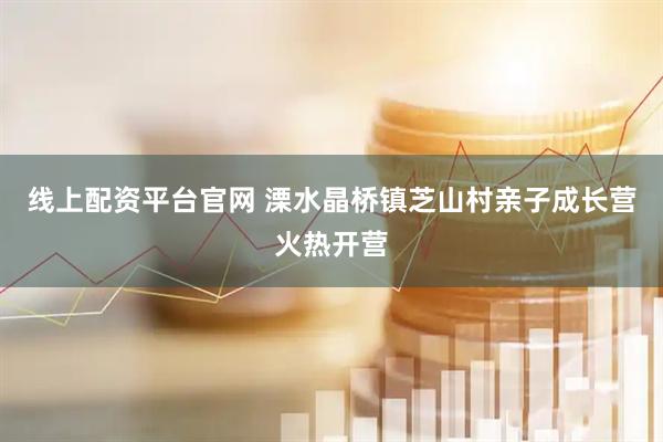 线上配资平台官网 溧水晶桥镇芝山村亲子成长营火热开营