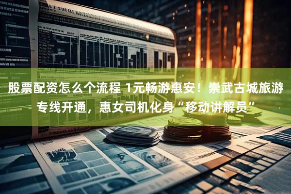 股票配资怎么个流程 1元畅游惠安！崇武古城旅游专线开通，惠女司机化身“移动讲解员”