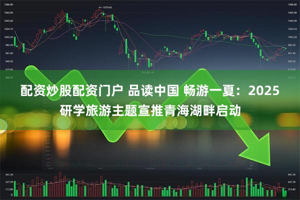 配资炒股配资门户 品读中国 畅游一夏：2025研学旅游主题宣推青海湖畔启动