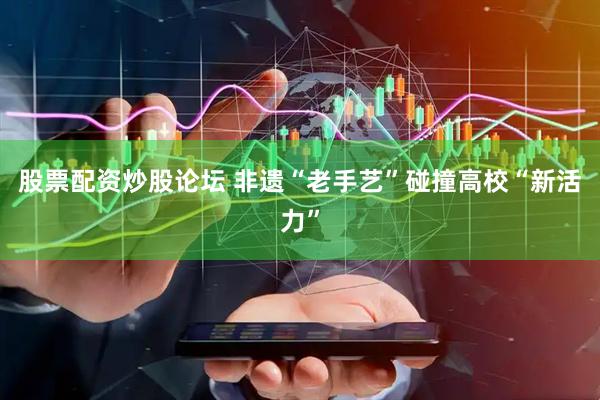 股票配资炒股论坛 非遗“老手艺”碰撞高校“新活力”