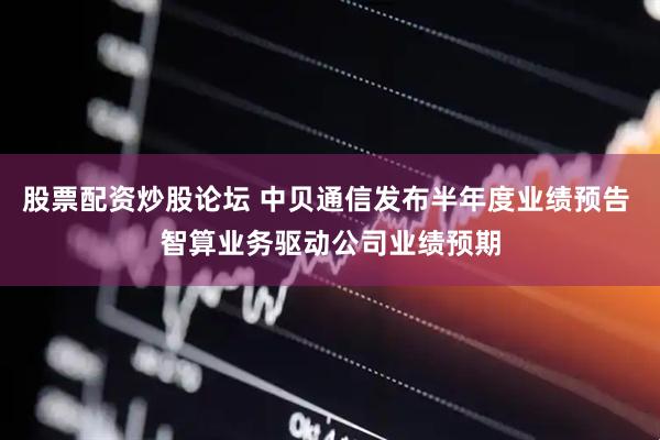 股票配资炒股论坛 中贝通信发布半年度业绩预告 智算业务驱动公司业绩预期