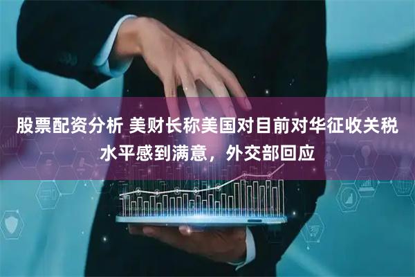 股票配资分析 美财长称美国对目前对华征收关税水平感到满意，外交部回应