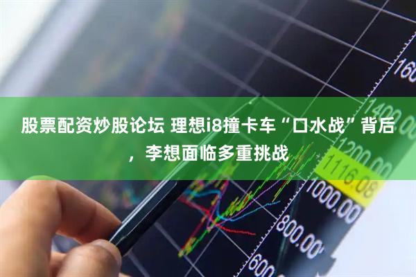 股票配资炒股论坛 理想i8撞卡车“口水战”背后，李想面临多重挑战