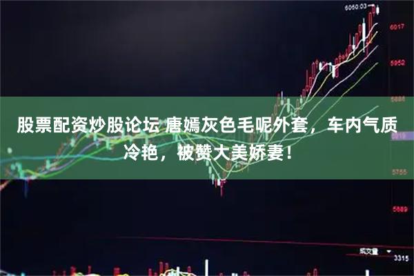 股票配资炒股论坛 唐嫣灰色毛呢外套，车内气质冷艳，被赞大美娇妻！