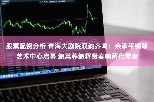 股票配资分析 青海大剧院双韵齐鸣：余承平钢琴艺术中心启幕 鲍蕙荞鲍释贤奏响两代琴音