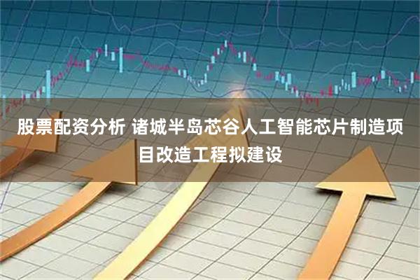 股票配资分析 诸城半岛芯谷人工智能芯片制造项目改造工程拟建设
