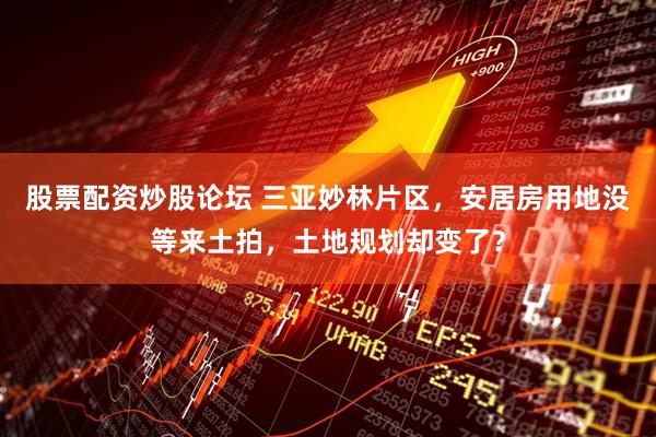 股票配资炒股论坛 三亚妙林片区，安居房用地没等来土拍，土地规划却变了？