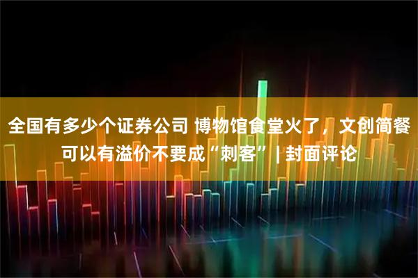 全国有多少个证券公司 博物馆食堂火了，文创简餐可以有溢价不要成“刺客” | 封面评论
