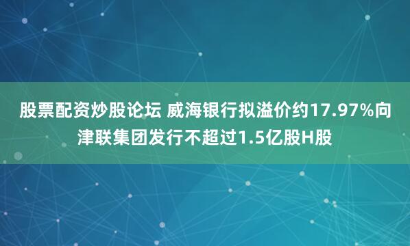 股票配资炒股论坛 威海银行拟溢价约17.97%向津联集团发行不超过1.5亿股H股