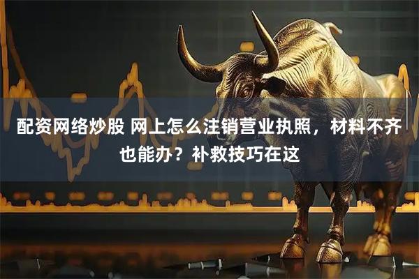 配资网络炒股 网上怎么注销营业执照，材料不齐也能办？补救技巧在这