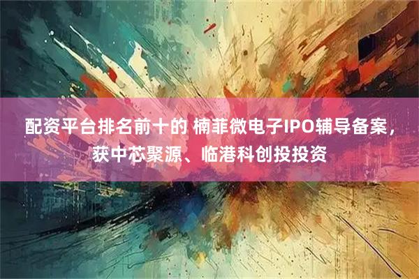 配资平台排名前十的 楠菲微电子IPO辅导备案，获中芯聚源、临港科创投投资