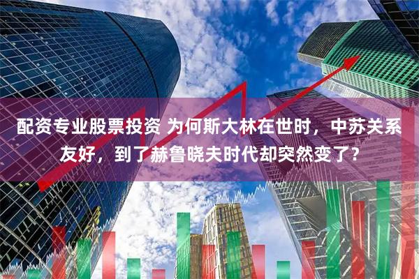 配资专业股票投资 为何斯大林在世时，中苏关系友好，到了赫鲁晓夫时代却突然变了？