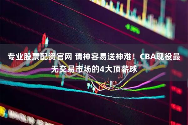 专业股票配资官网 请神容易送神难！CBA现役最无交易市场的4大顶薪球
