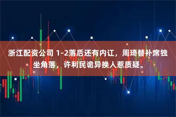 浙江配资公司 1-2落后还有内讧，周琦替补席独坐角落，许利民诡异换人惹质疑。
