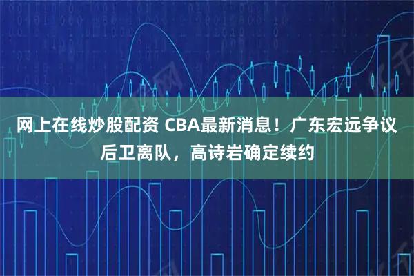 网上在线炒股配资 CBA最新消息！广东宏远争议后卫离队，高诗岩确定续约
