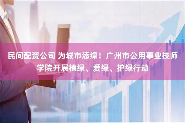 民间配资公司 为城市添绿！广州市公用事业技师学院开展植绿、爱绿、护绿行动